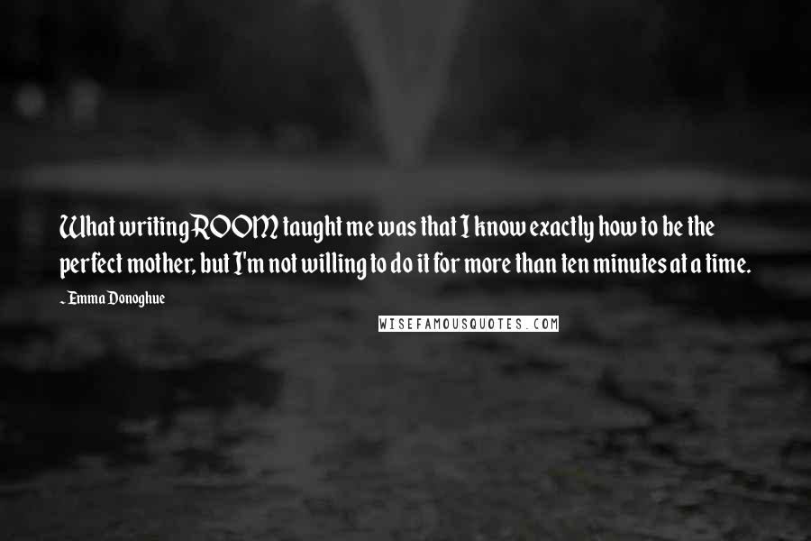 Emma Donoghue Quotes: What writing ROOM taught me was that I know exactly how to be the perfect mother, but I'm not willing to do it for more than ten minutes at a time.