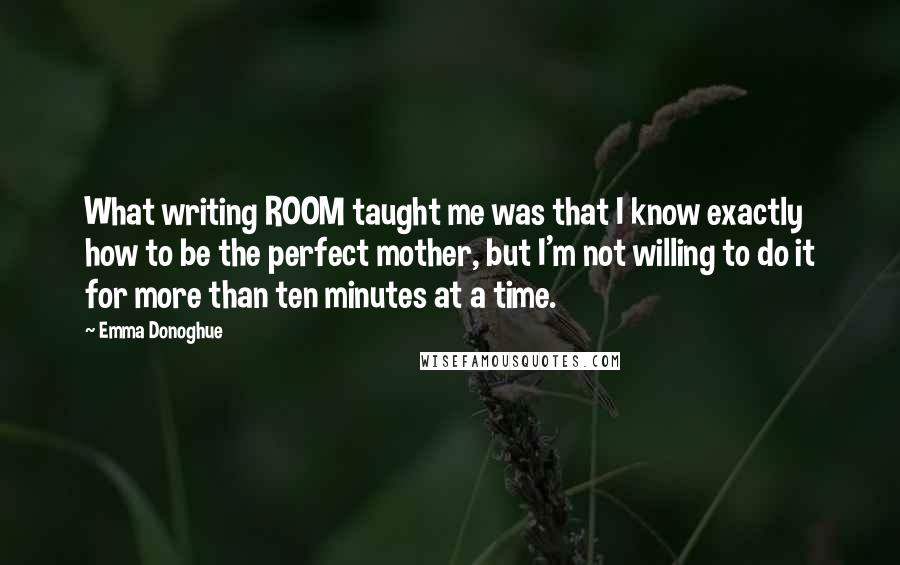 Emma Donoghue Quotes: What writing ROOM taught me was that I know exactly how to be the perfect mother, but I'm not willing to do it for more than ten minutes at a time.