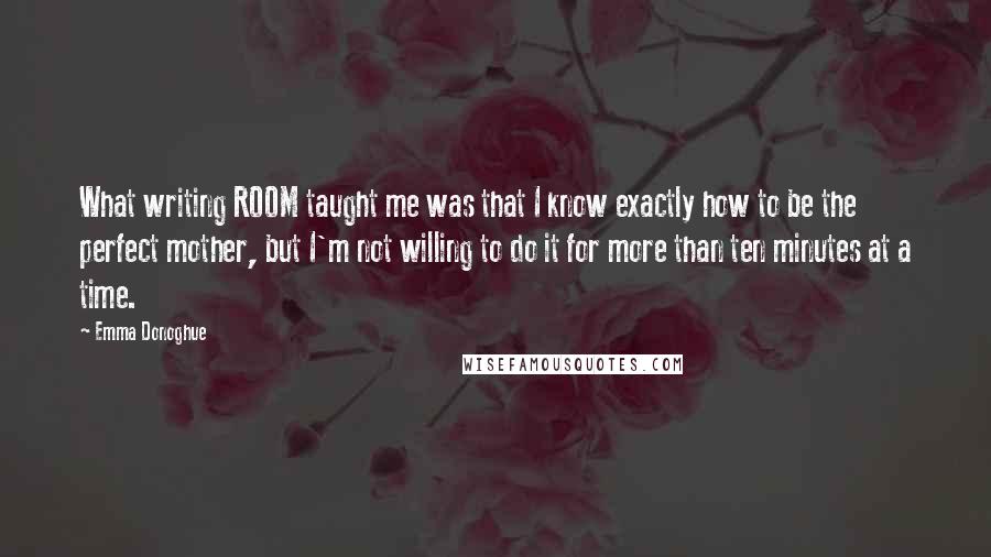 Emma Donoghue Quotes: What writing ROOM taught me was that I know exactly how to be the perfect mother, but I'm not willing to do it for more than ten minutes at a time.