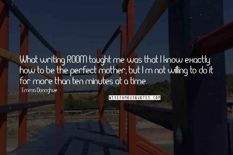 Emma Donoghue Quotes: What writing ROOM taught me was that I know exactly how to be the perfect mother, but I'm not willing to do it for more than ten minutes at a time.