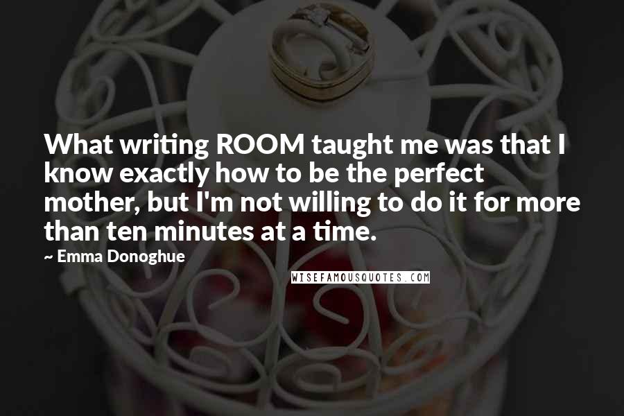 Emma Donoghue Quotes: What writing ROOM taught me was that I know exactly how to be the perfect mother, but I'm not willing to do it for more than ten minutes at a time.