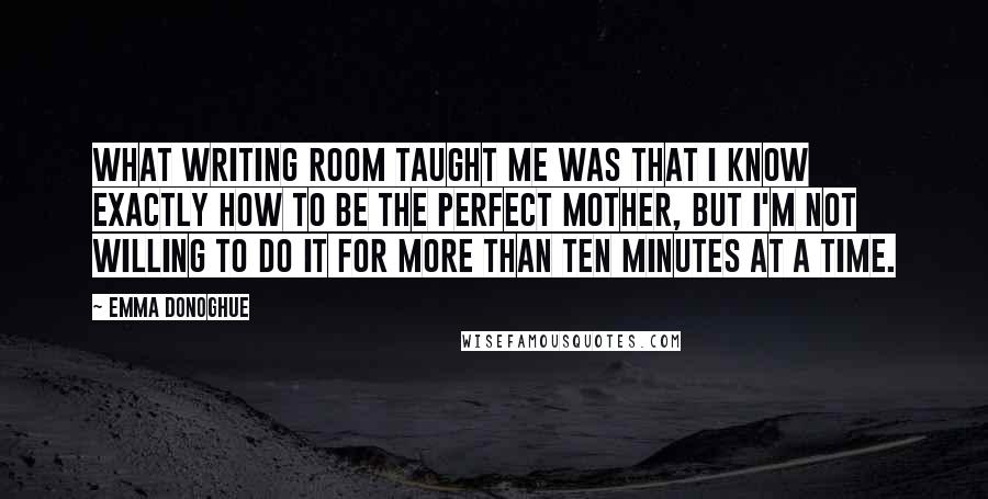 Emma Donoghue Quotes: What writing ROOM taught me was that I know exactly how to be the perfect mother, but I'm not willing to do it for more than ten minutes at a time.