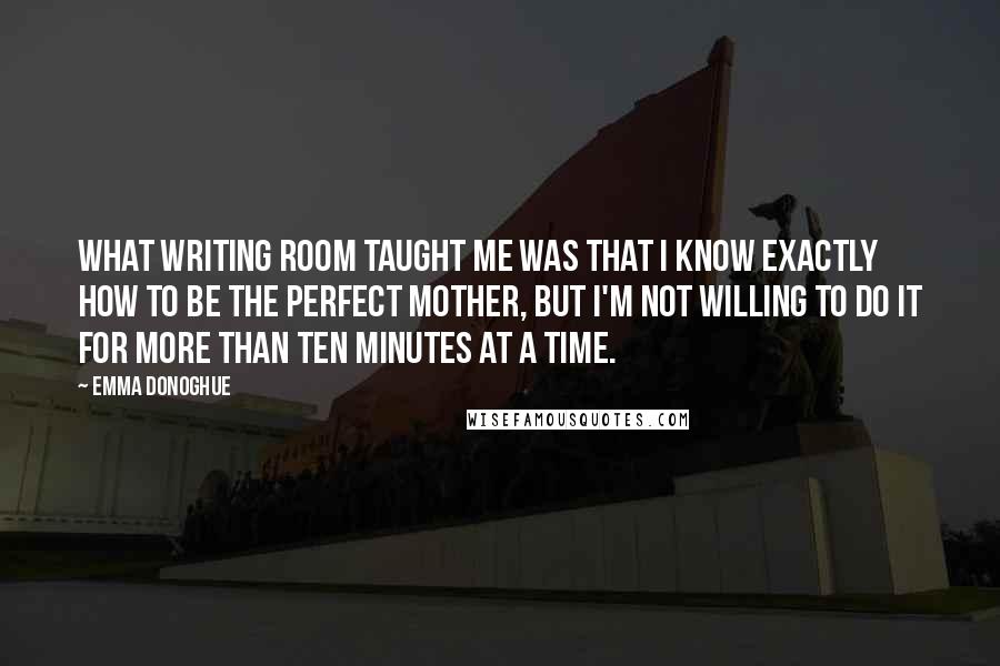 Emma Donoghue Quotes: What writing ROOM taught me was that I know exactly how to be the perfect mother, but I'm not willing to do it for more than ten minutes at a time.