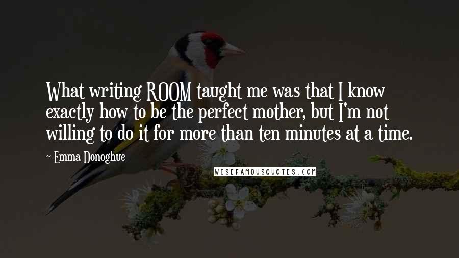 Emma Donoghue Quotes: What writing ROOM taught me was that I know exactly how to be the perfect mother, but I'm not willing to do it for more than ten minutes at a time.