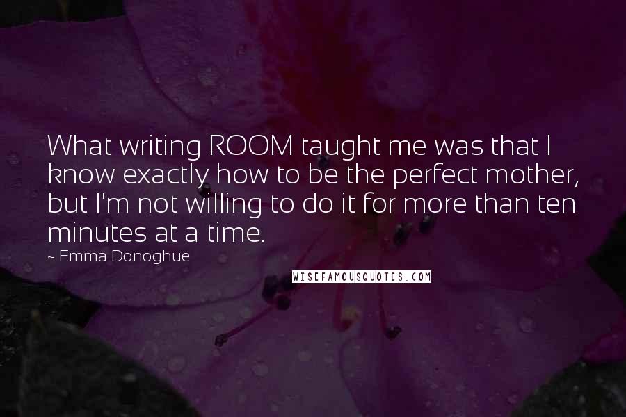 Emma Donoghue Quotes: What writing ROOM taught me was that I know exactly how to be the perfect mother, but I'm not willing to do it for more than ten minutes at a time.