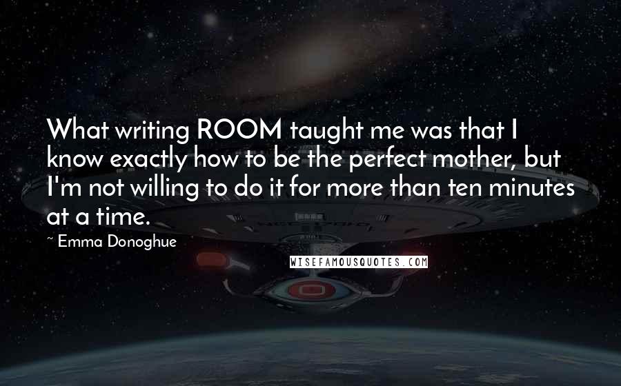 Emma Donoghue Quotes: What writing ROOM taught me was that I know exactly how to be the perfect mother, but I'm not willing to do it for more than ten minutes at a time.