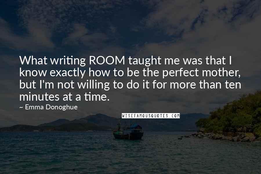 Emma Donoghue Quotes: What writing ROOM taught me was that I know exactly how to be the perfect mother, but I'm not willing to do it for more than ten minutes at a time.