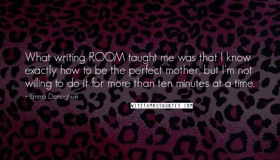 Emma Donoghue Quotes: What writing ROOM taught me was that I know exactly how to be the perfect mother, but I'm not willing to do it for more than ten minutes at a time.