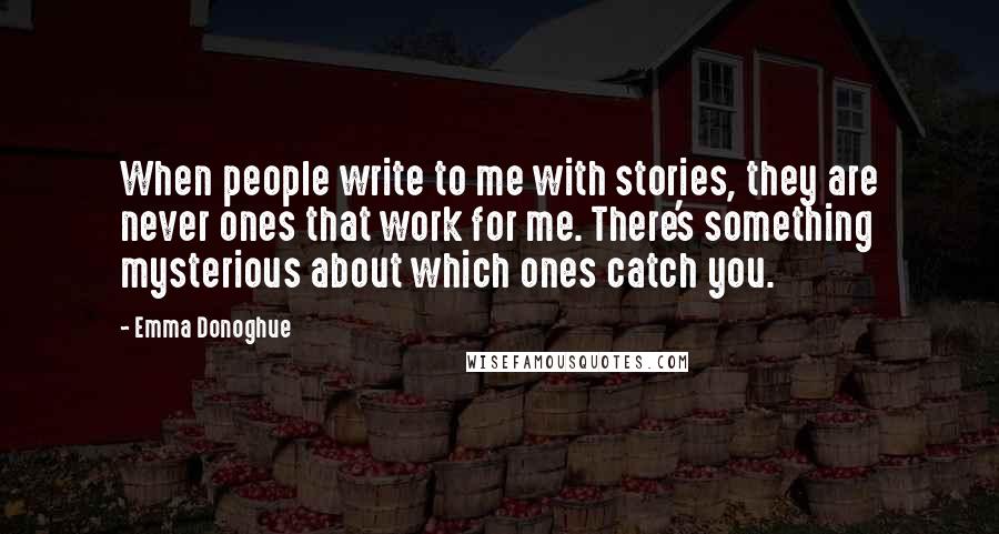 Emma Donoghue Quotes: When people write to me with stories, they are never ones that work for me. There's something mysterious about which ones catch you.