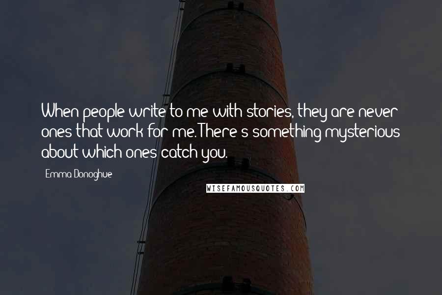 Emma Donoghue Quotes: When people write to me with stories, they are never ones that work for me. There's something mysterious about which ones catch you.
