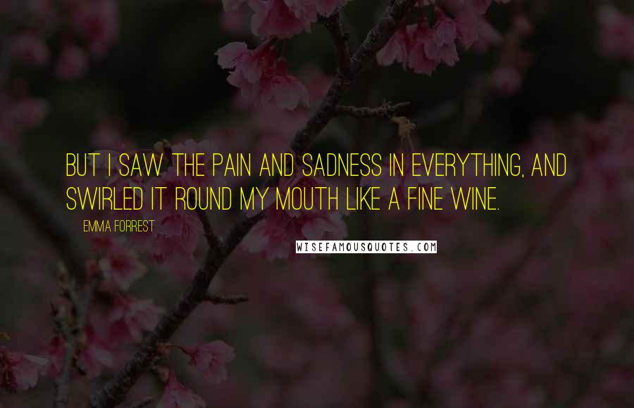 Emma Forrest Quotes: But I saw the pain and sadness in everything, and swirled it round my mouth like a fine wine.