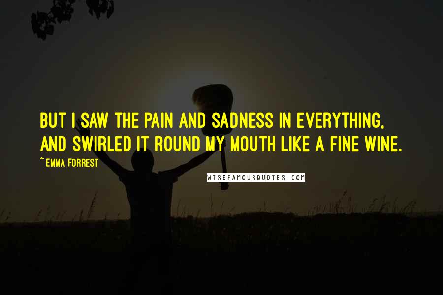 Emma Forrest Quotes: But I saw the pain and sadness in everything, and swirled it round my mouth like a fine wine.