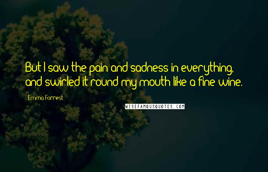 Emma Forrest Quotes: But I saw the pain and sadness in everything, and swirled it round my mouth like a fine wine.