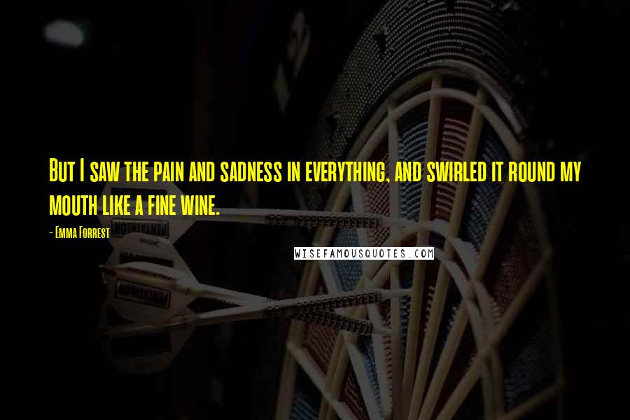 Emma Forrest Quotes: But I saw the pain and sadness in everything, and swirled it round my mouth like a fine wine.