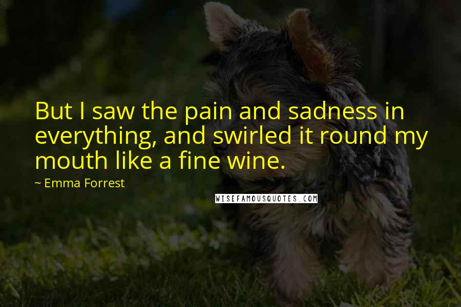 Emma Forrest Quotes: But I saw the pain and sadness in everything, and swirled it round my mouth like a fine wine.