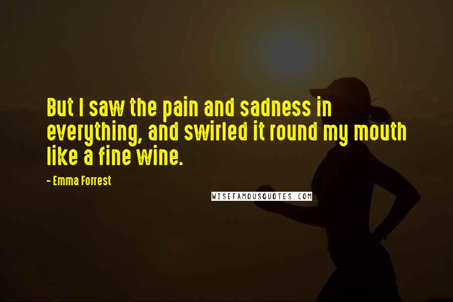 Emma Forrest Quotes: But I saw the pain and sadness in everything, and swirled it round my mouth like a fine wine.