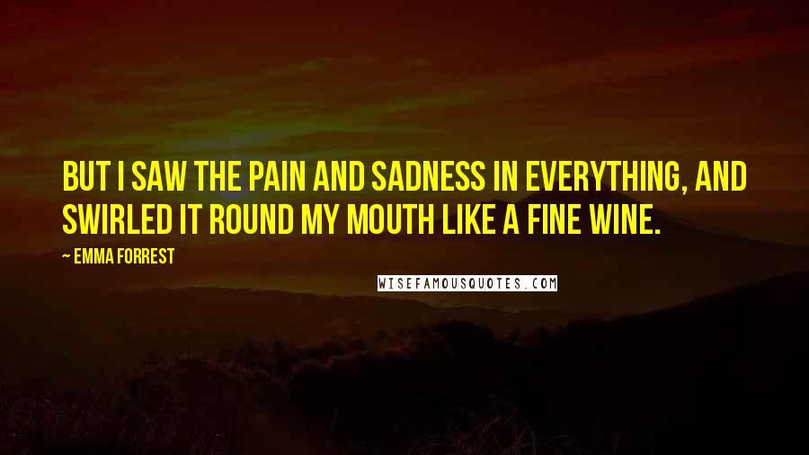 Emma Forrest Quotes: But I saw the pain and sadness in everything, and swirled it round my mouth like a fine wine.