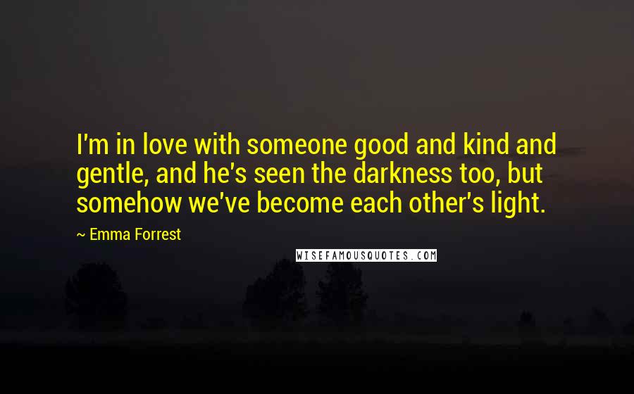 Emma Forrest Quotes: I'm in love with someone good and kind and gentle, and he's seen the darkness too, but somehow we've become each other's light.