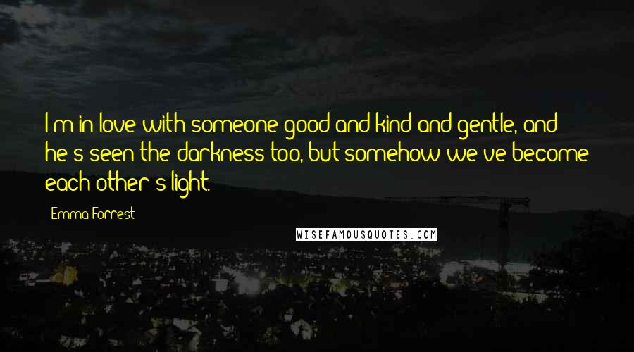 Emma Forrest Quotes: I'm in love with someone good and kind and gentle, and he's seen the darkness too, but somehow we've become each other's light.