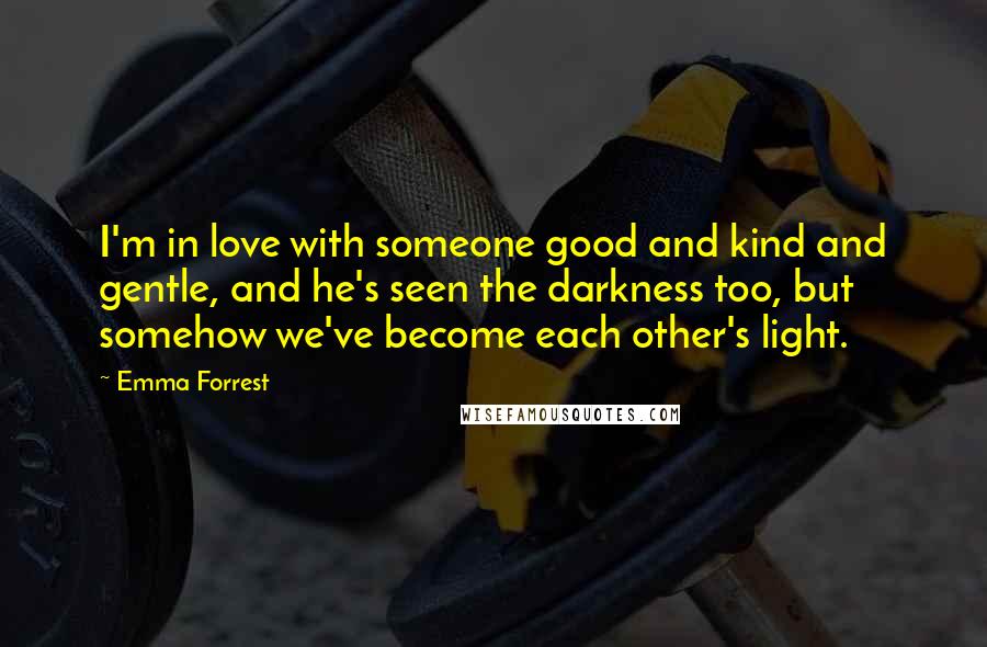 Emma Forrest Quotes: I'm in love with someone good and kind and gentle, and he's seen the darkness too, but somehow we've become each other's light.