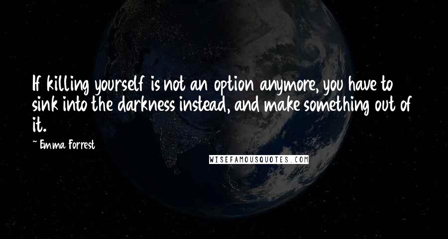 Emma Forrest Quotes: If killing yourself is not an option anymore, you have to sink into the darkness instead, and make something out of it.