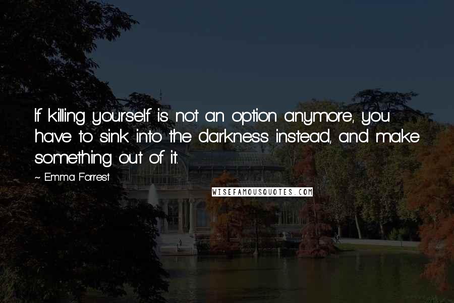 Emma Forrest Quotes: If killing yourself is not an option anymore, you have to sink into the darkness instead, and make something out of it.