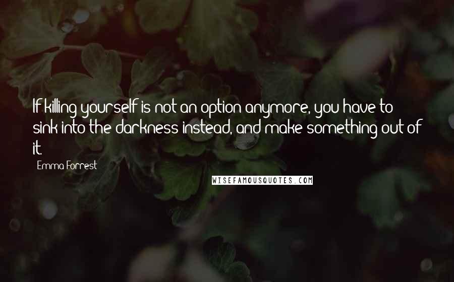 Emma Forrest Quotes: If killing yourself is not an option anymore, you have to sink into the darkness instead, and make something out of it.