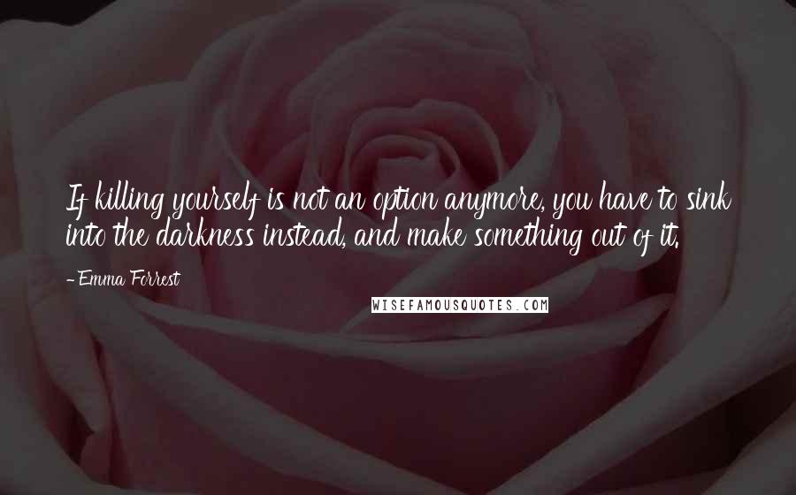 Emma Forrest Quotes: If killing yourself is not an option anymore, you have to sink into the darkness instead, and make something out of it.