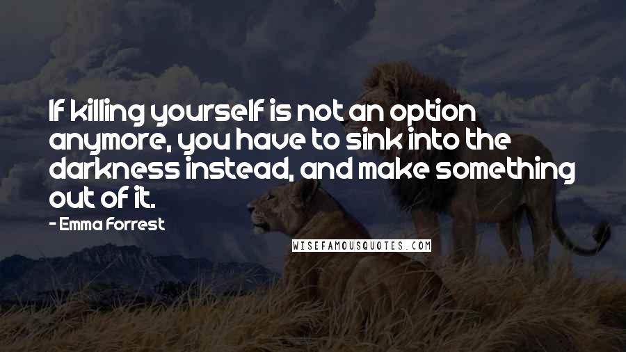 Emma Forrest Quotes: If killing yourself is not an option anymore, you have to sink into the darkness instead, and make something out of it.