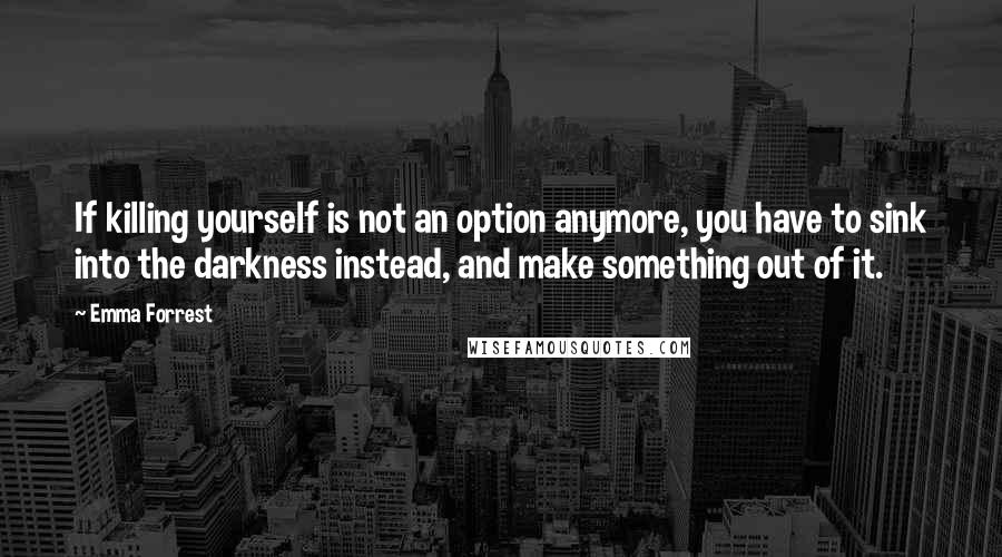 Emma Forrest Quotes: If killing yourself is not an option anymore, you have to sink into the darkness instead, and make something out of it.