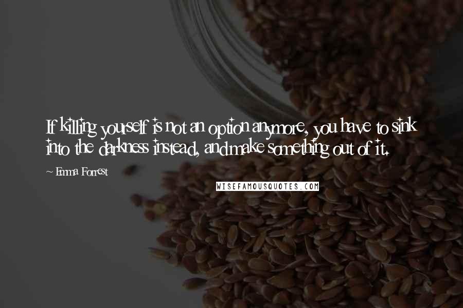 Emma Forrest Quotes: If killing yourself is not an option anymore, you have to sink into the darkness instead, and make something out of it.