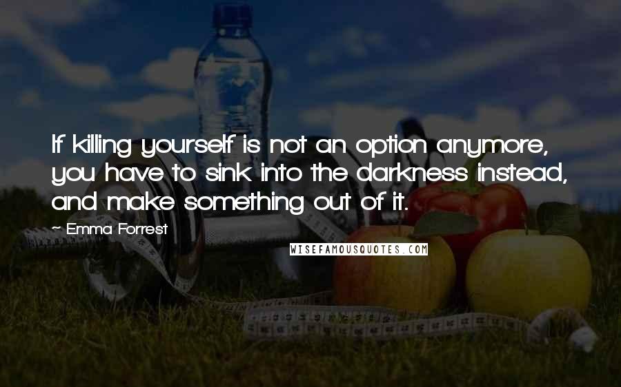 Emma Forrest Quotes: If killing yourself is not an option anymore, you have to sink into the darkness instead, and make something out of it.