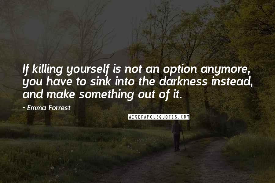 Emma Forrest Quotes: If killing yourself is not an option anymore, you have to sink into the darkness instead, and make something out of it.