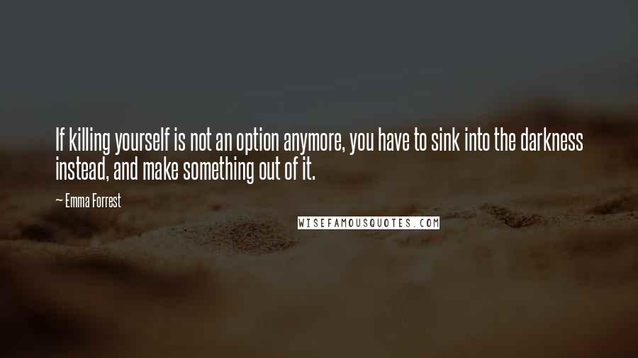 Emma Forrest Quotes: If killing yourself is not an option anymore, you have to sink into the darkness instead, and make something out of it.