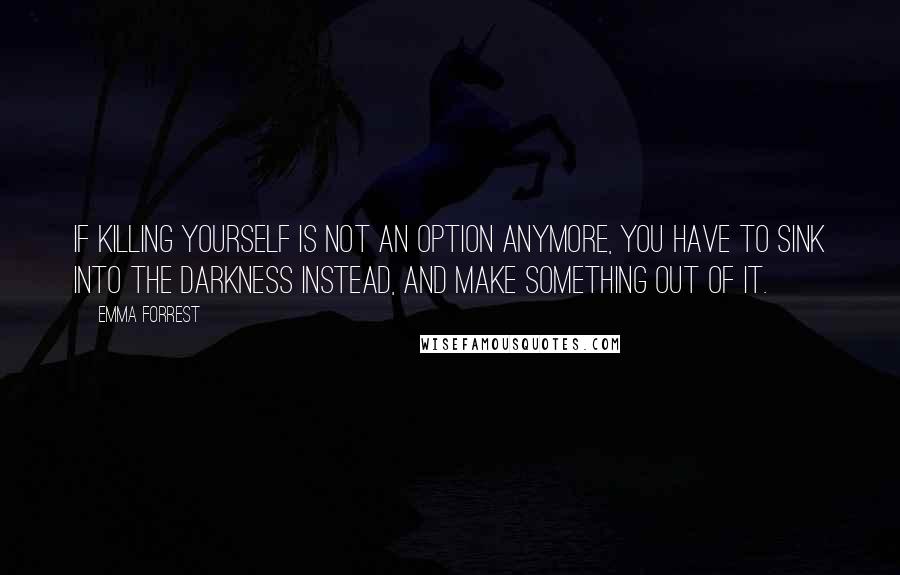 Emma Forrest Quotes: If killing yourself is not an option anymore, you have to sink into the darkness instead, and make something out of it.