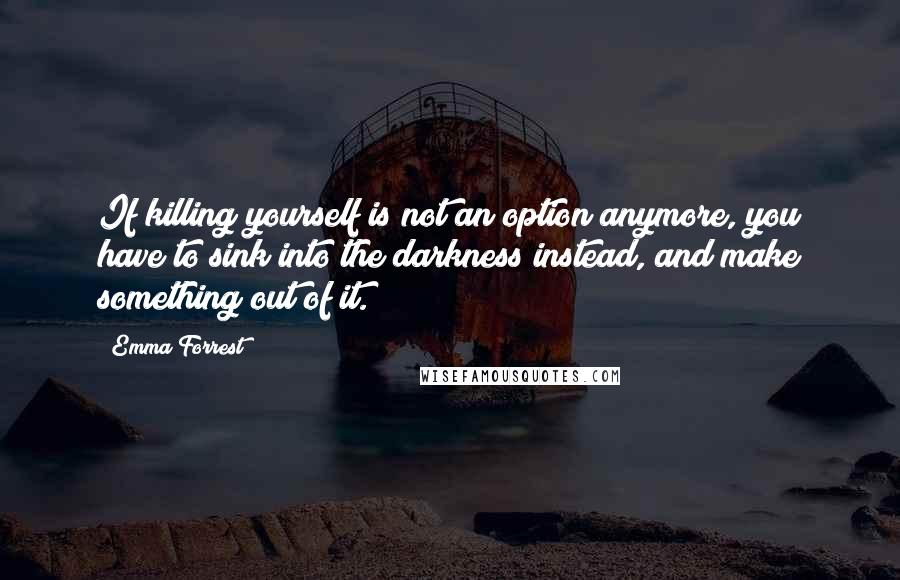 Emma Forrest Quotes: If killing yourself is not an option anymore, you have to sink into the darkness instead, and make something out of it.