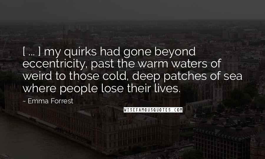 Emma Forrest Quotes: [ ... ] my quirks had gone beyond eccentricity, past the warm waters of weird to those cold, deep patches of sea where people lose their lives.