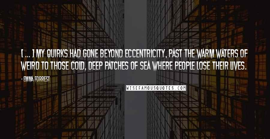 Emma Forrest Quotes: [ ... ] my quirks had gone beyond eccentricity, past the warm waters of weird to those cold, deep patches of sea where people lose their lives.