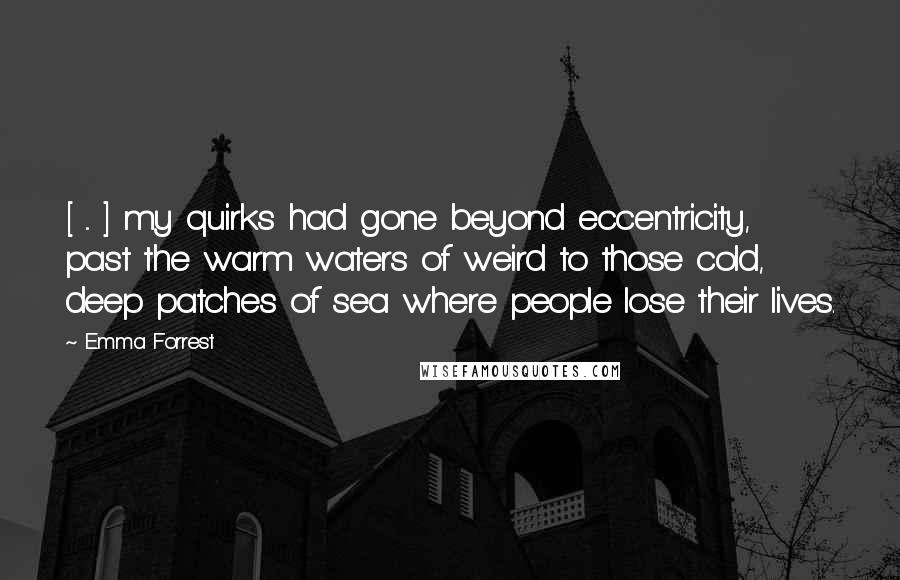 Emma Forrest Quotes: [ ... ] my quirks had gone beyond eccentricity, past the warm waters of weird to those cold, deep patches of sea where people lose their lives.