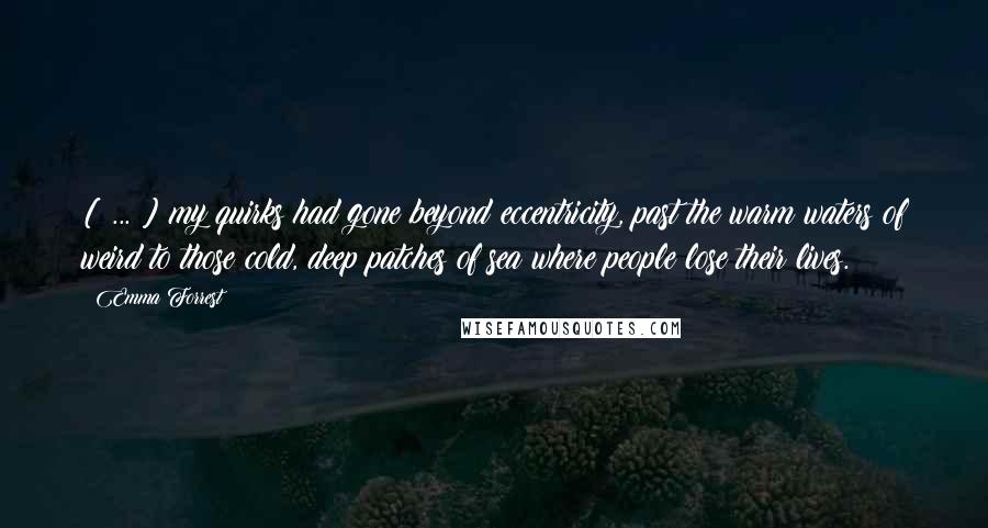 Emma Forrest Quotes: [ ... ] my quirks had gone beyond eccentricity, past the warm waters of weird to those cold, deep patches of sea where people lose their lives.