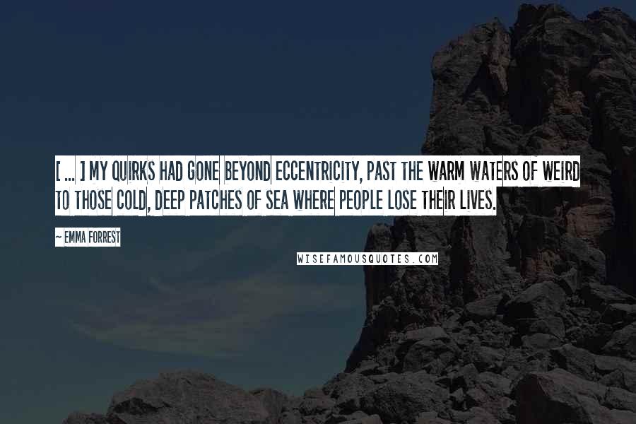 Emma Forrest Quotes: [ ... ] my quirks had gone beyond eccentricity, past the warm waters of weird to those cold, deep patches of sea where people lose their lives.