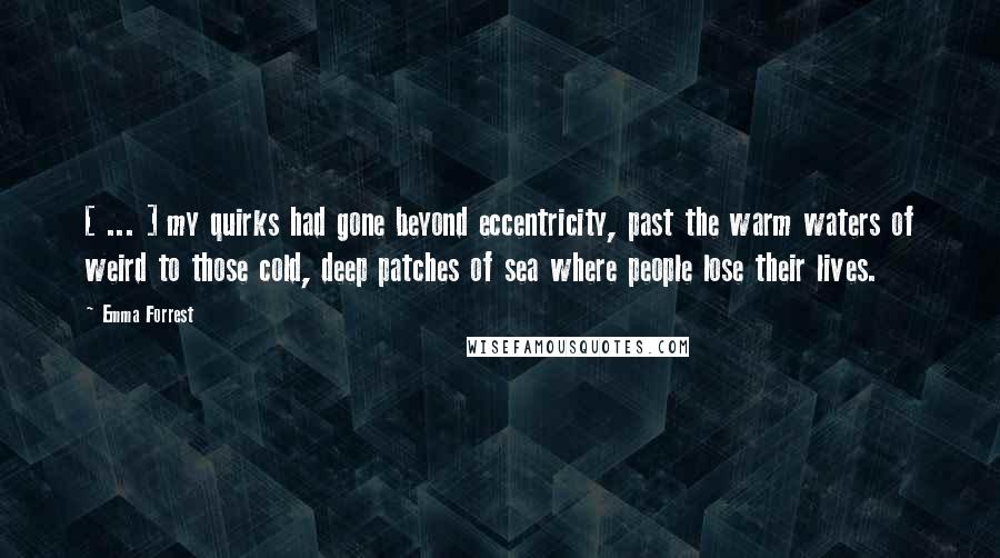 Emma Forrest Quotes: [ ... ] my quirks had gone beyond eccentricity, past the warm waters of weird to those cold, deep patches of sea where people lose their lives.