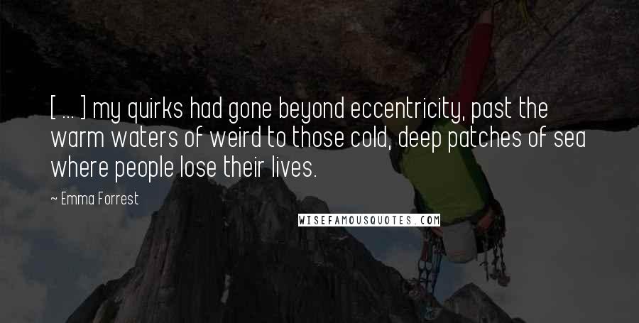 Emma Forrest Quotes: [ ... ] my quirks had gone beyond eccentricity, past the warm waters of weird to those cold, deep patches of sea where people lose their lives.