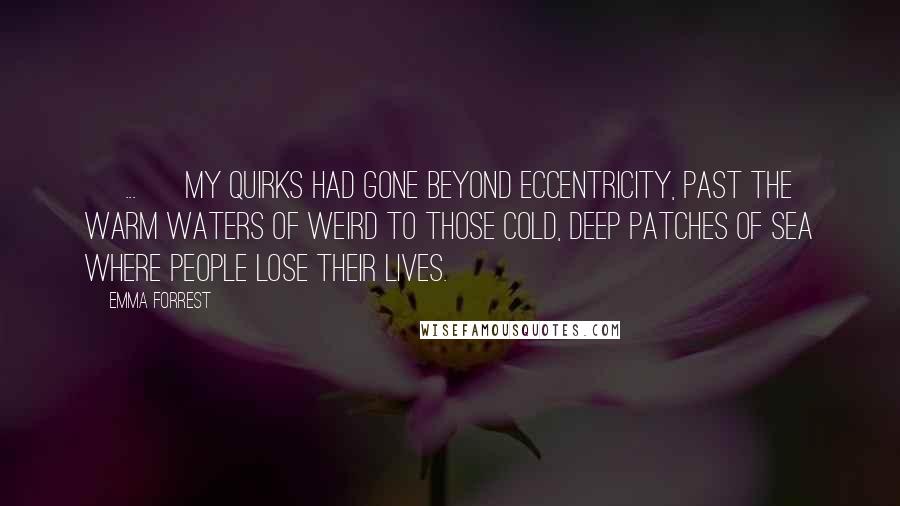 Emma Forrest Quotes: [ ... ] my quirks had gone beyond eccentricity, past the warm waters of weird to those cold, deep patches of sea where people lose their lives.