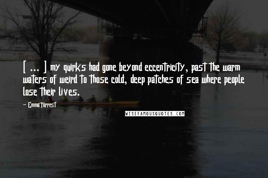 Emma Forrest Quotes: [ ... ] my quirks had gone beyond eccentricity, past the warm waters of weird to those cold, deep patches of sea where people lose their lives.