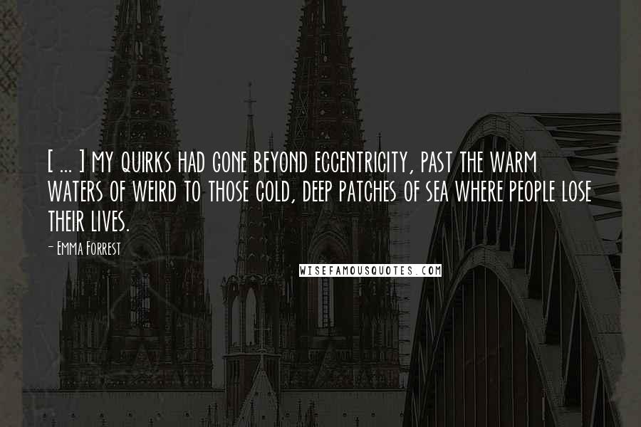 Emma Forrest Quotes: [ ... ] my quirks had gone beyond eccentricity, past the warm waters of weird to those cold, deep patches of sea where people lose their lives.