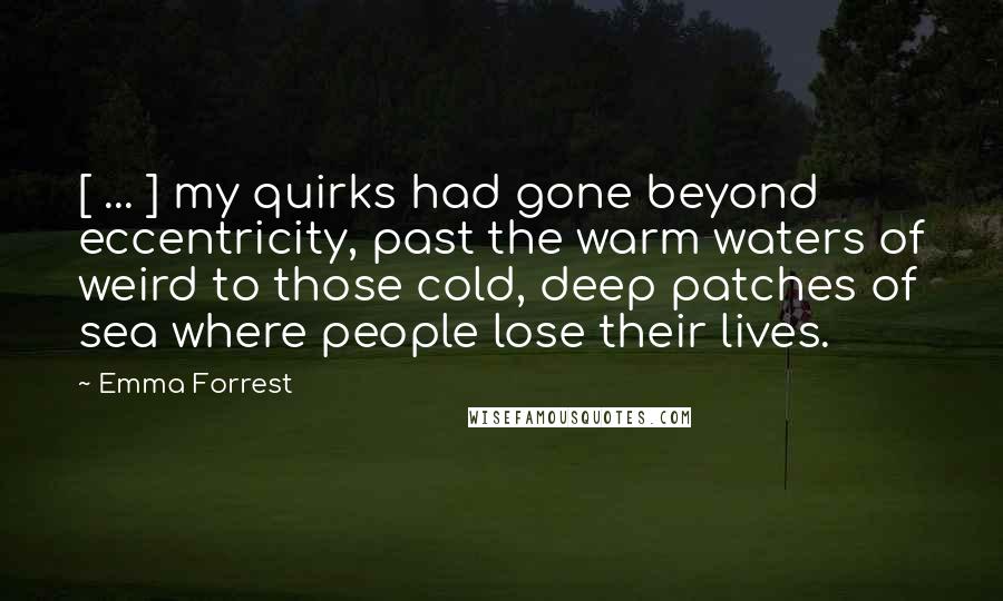 Emma Forrest Quotes: [ ... ] my quirks had gone beyond eccentricity, past the warm waters of weird to those cold, deep patches of sea where people lose their lives.