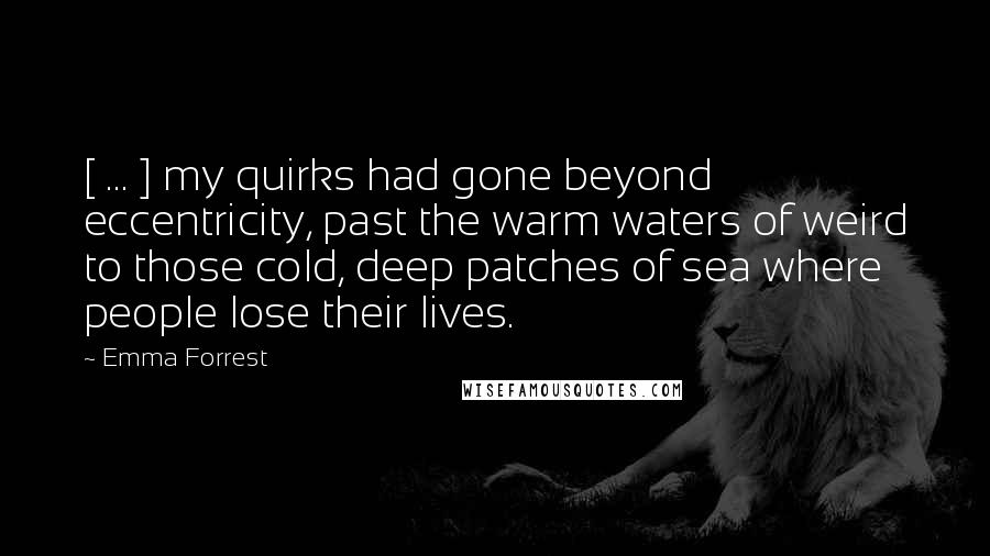 Emma Forrest Quotes: [ ... ] my quirks had gone beyond eccentricity, past the warm waters of weird to those cold, deep patches of sea where people lose their lives.