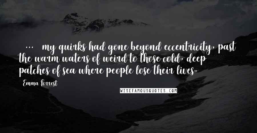 Emma Forrest Quotes: [ ... ] my quirks had gone beyond eccentricity, past the warm waters of weird to those cold, deep patches of sea where people lose their lives.