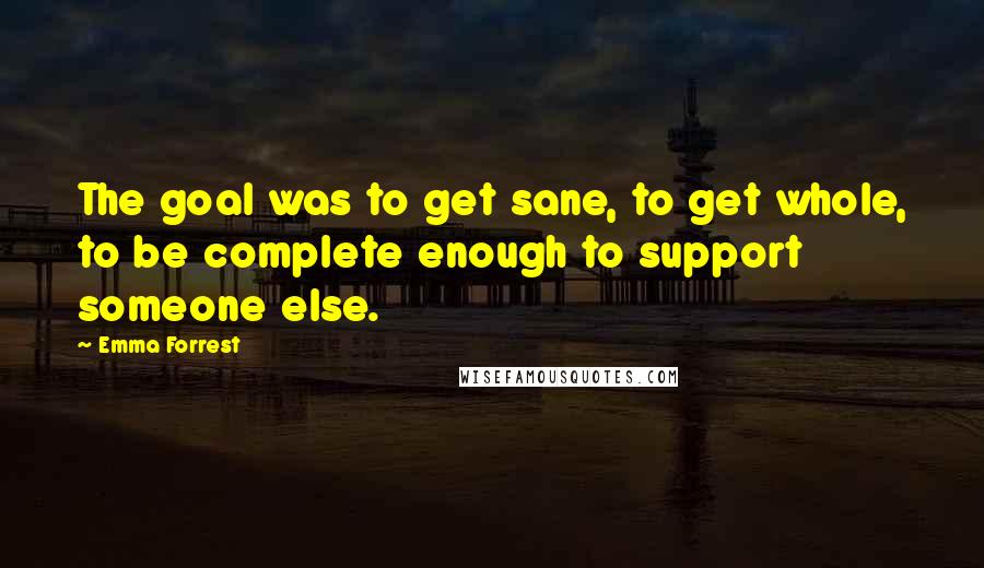 Emma Forrest Quotes: The goal was to get sane, to get whole, to be complete enough to support someone else.